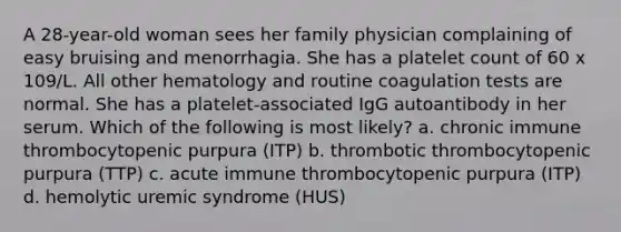 A 28-year-old woman sees her family physician complaining of easy bruising and menorrhagia. She has a platelet count of 60 x 109/L. All other hematology and routine coagulation tests are normal. She has a platelet-associated IgG autoantibody in her serum. Which of the following is most likely? a. chronic immune thrombocytopenic purpura (ITP) b. thrombotic thrombocytopenic purpura (TTP) c. acute immune thrombocytopenic purpura (ITP) d. hemolytic uremic syndrome (HUS)