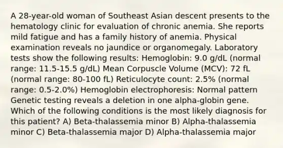 A 28-year-old woman of Southeast Asian descent presents to the hematology clinic for evaluation of chronic anemia. She reports mild fatigue and has a family history of anemia. Physical examination reveals no jaundice or organomegaly. Laboratory tests show the following results: Hemoglobin: 9.0 g/dL (normal range: 11.5-15.5 g/dL) Mean Corpuscle Volume (MCV): 72 fL (normal range: 80-100 fL) Reticulocyte count: 2.5% (normal range: 0.5-2.0%) Hemoglobin electrophoresis: Normal pattern Genetic testing reveals a deletion in one alpha-globin gene. Which of the following conditions is the most likely diagnosis for this patient? A) Beta-thalassemia minor B) Alpha-thalassemia minor C) Beta-thalassemia major D) Alpha-thalassemia major