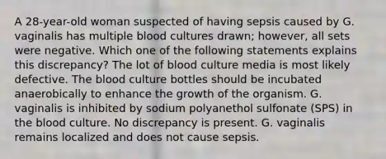 A 28-year-old woman suspected of having sepsis caused by G. vaginalis has multiple blood cultures drawn; however, all sets were negative. Which one of the following statements explains this discrepancy? The lot of blood culture media is most likely defective. The blood culture bottles should be incubated anaerobically to enhance the growth of the organism. G. vaginalis is inhibited by sodium polyanethol sulfonate (SPS) in the blood culture. No discrepancy is present. G. vaginalis remains localized and does not cause sepsis.