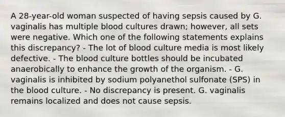 A 28-year-old woman suspected of having sepsis caused by G. vaginalis has multiple blood cultures drawn; however, all sets were negative. Which one of the following statements explains this discrepancy? - The lot of blood culture media is most likely defective. - The blood culture bottles should be incubated anaerobically to enhance the growth of the organism. - G. vaginalis is inhibited by sodium polyanethol sulfonate (SPS) in the blood culture. - No discrepancy is present. G. vaginalis remains localized and does not cause sepsis.