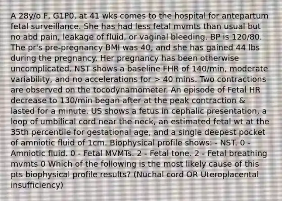 A 28y/o F, G1P0, at 41 wks comes to the hospital for antepartum fetal surveillance. She has had less fetal mvmts than usual but no abd pain, leakage of fluid, or vaginal bleeding. BP is 120/80. The pr's pre-pregnancy BMI was 40, and she has gained 44 lbs during the pregnancy. Her pregnancy has been otherwise uncomplicated. NST shows a baseline FHR of 140/min, moderate variability, and no accelerations for > 40 mins. Two contractions are observed on the tocodynamometer. An episode of Fetal HR decrease to 130/min began after at the peak contraction & lasted for a minute. US shows a fetus in cephalic presentation, a loop of umbilical cord near the neck, an estimated fetal wt at the 35th percentile for gestational age, and a single deepest pocket of amniotic fluid of 1cm. Biophysical profile shows: - NST. 0 - Amniotic fluid. 0 - Fetal MVMTs. 2 - Fetal tone. 2 - Fetal breathing mvmts 0 Which of the following is the most likely cause of this pts biophysical profile results? (Nuchal cord OR Uteroplacental insufficiency)