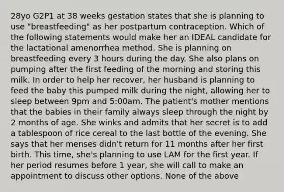 28yo G2P1 at 38 weeks gestation states that she is planning to use "breastfeeding" as her postpartum contraception. Which of the following statements would make her an IDEAL candidate for the lactational amenorrhea method. She is planning on breastfeeding every 3 hours during the day. She also plans on pumping after the first feeding of the morning and storing this milk. In order to help her recover, her husband is planning to feed the baby this pumped milk during the night, allowing her to sleep between 9pm and 5:00am. The patient's mother mentions that the babies in their family always sleep through the night by 2 months of age. She winks and admits that her secret is to add a tablespoon of rice cereal to the last bottle of the evening. She says that her menses didn't return for 11 months after her first birth. This time, she's planning to use LAM for the first year. If her period resumes before 1 year, she will call to make an appointment to discuss other options. None of the above