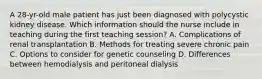 A 28-yr-old male patient has just been diagnosed with polycystic kidney disease. Which information should the nurse include in teaching during the first teaching session? A. Complications of renal transplantation B. Methods for treating severe chronic pain C. Options to consider for genetic counseling D. Differences between hemodialysis and peritoneal dialysis