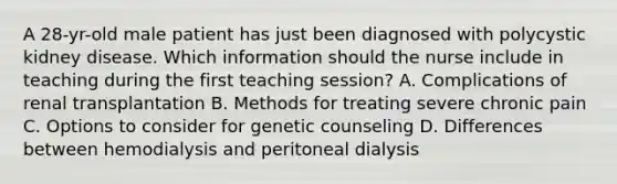 A 28-yr-old male patient has just been diagnosed with polycystic kidney disease. Which information should the nurse include in teaching during the first teaching session? A. Complications of renal transplantation B. Methods for treating severe chronic pain C. Options to consider for genetic counseling D. Differences between hemodialysis and peritoneal dialysis