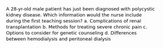 A 28-yr-old male patient has just been diagnosed with polycystic kidney disease. Which information would the nurse include during the first teaching session? a. Complications of renal transplantation b. Methods for treating severe chronic pain c. Options to consider for genetic counseling d. Differences between hemodialysis and peritoneal dialysis