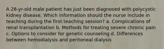 A 28-yr-old male patient has just been diagnosed with polycystic kidney disease. Which information should the nurse include in teaching during the first teaching session? a. Complications of renal transplantation b. Methods for treating severe chronic pain c. Options to consider for genetic counseling d. Differences between hemodialysis and peritoneal dialysis