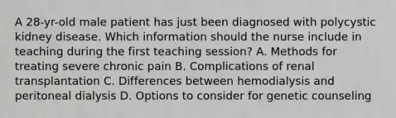 A 28-yr-old male patient has just been diagnosed with polycystic kidney disease. Which information should the nurse include in teaching during the first teaching session? A. Methods for treating severe chronic pain B. Complications of renal transplantation C. Differences between hemodialysis and peritoneal dialysis D. Options to consider for genetic counseling