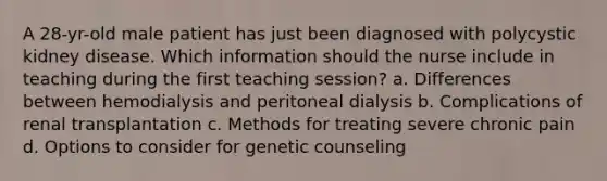 A 28-yr-old male patient has just been diagnosed with polycystic kidney disease. Which information should the nurse include in teaching during the first teaching session? a. Differences between hemodialysis and peritoneal dialysis b. Complications of renal transplantation c. Methods for treating severe chronic pain d. Options to consider for genetic counseling