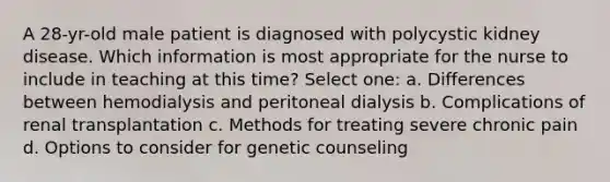 A 28-yr-old male patient is diagnosed with polycystic kidney disease. Which information is most appropriate for the nurse to include in teaching at this time? Select one: a. Differences between hemodialysis and peritoneal dialysis b. Complications of renal transplantation c. Methods for treating severe chronic pain d. Options to consider for genetic counseling