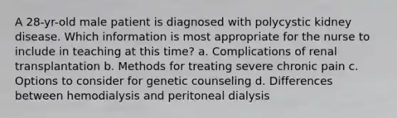 A 28-yr-old male patient is diagnosed with polycystic kidney disease. Which information is most appropriate for the nurse to include in teaching at this time? a. Complications of renal transplantation b. Methods for treating severe chronic pain c. Options to consider for genetic counseling d. Differences between hemodialysis and peritoneal dialysis