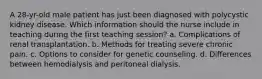 A 28-yr-old male patient has just been diagnosed with polycystic kidney disease. Which information should the nurse include in teaching during the first teaching session? a. Complications of renal transplantation. b. Methods for treating severe chronic pain. c. Options to consider for genetic counseling. d. Differences between hemodialysis and peritoneal dialysis.