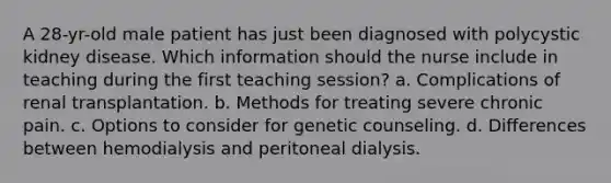 A 28-yr-old male patient has just been diagnosed with polycystic kidney disease. Which information should the nurse include in teaching during the first teaching session? a. Complications of renal transplantation. b. Methods for treating severe chronic pain. c. Options to consider for genetic counseling. d. Differences between hemodialysis and peritoneal dialysis.