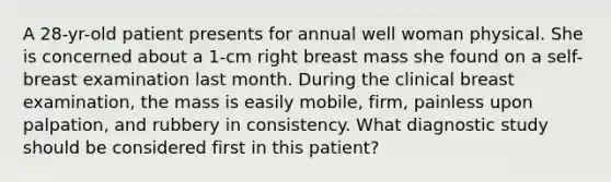 A 28-yr-old patient presents for annual well woman physical. She is concerned about a 1-cm right breast mass she found on a self-breast examination last month. During the clinical breast examination, the mass is easily mobile, firm, painless upon palpation, and rubbery in consistency. What diagnostic study should be considered first in this patient?