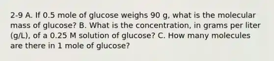 2-9 A. If 0.5 mole of glucose weighs 90 g, what is the molecular mass of glucose? B. What is the concentration, in grams per liter (g/L), of a 0.25 M solution of glucose? C. How many molecules are there in 1 mole of glucose?