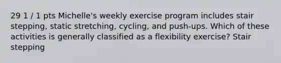 29 1 / 1 pts Michelle's weekly exercise program includes stair stepping, static stretching, cycling, and push-ups. Which of these activities is generally classified as a flexibility exercise? Stair stepping