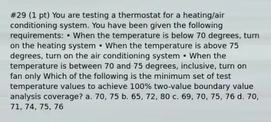 #29 (1 pt) You are testing a thermostat for a heating/air conditioning system. You have been given the following requirements: • When the temperature is below 70 degrees, turn on the heating system • When the temperature is above 75 degrees, turn on the air conditioning system • When the temperature is between 70 and 75 degrees, inclusive, turn on fan only Which of the following is the minimum set of test temperature values to achieve 100% two-value boundary value analysis coverage? a. 70, 75 b. 65, 72, 80 c. 69, 70, 75, 76 d. 70, 71, 74, 75, 76