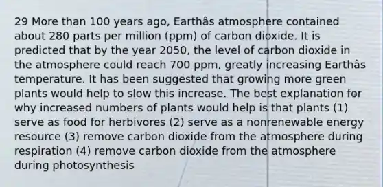 29 More than 100 years ago, Earthâs atmosphere contained about 280 parts per million (ppm) of carbon dioxide. It is predicted that by the year 2050, the level of carbon dioxide in the atmosphere could reach 700 ppm, greatly increasing Earthâs temperature. It has been suggested that growing more green plants would help to slow this increase. The best explanation for why increased numbers of plants would help is that plants (1) serve as food for herbivores (2) serve as a nonrenewable energy resource (3) remove carbon dioxide from the atmosphere during respiration (4) remove carbon dioxide from the atmosphere during photosynthesis