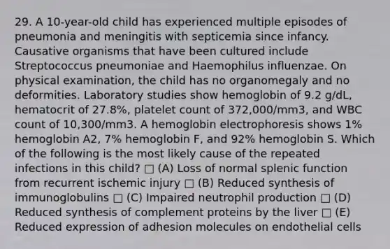 29. A 10-year-old child has experienced multiple episodes of pneumonia and meningitis with septicemia since infancy. Causative organisms that have been cultured include Streptococcus pneumoniae and Haemophilus influenzae. On physical examination, the child has no organomegaly and no deformities. Laboratory studies show hemoglobin of 9.2 g/dL, hematocrit of 27.8%, platelet count of 372,000/mm3, and WBC count of 10,300/mm3. A hemoglobin electrophoresis shows 1% hemoglobin A2, 7% hemoglobin F, and 92% hemoglobin S. Which of the following is the most likely cause of the repeated infections in this child? □ (A) Loss of normal splenic function from recurrent ischemic injury □ (B) Reduced synthesis of immunoglobulins □ (C) Impaired neutrophil production □ (D) Reduced synthesis of complement proteins by the liver □ (E) Reduced expression of adhesion molecules on endothelial cells