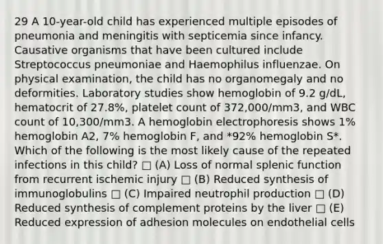 29 A 10-year-old child has experienced multiple episodes of pneumonia and meningitis with septicemia since infancy. Causative organisms that have been cultured include Streptococcus pneumoniae and Haemophilus influenzae. On physical examination, the child has no organomegaly and no deformities. Laboratory studies show hemoglobin of 9.2 g/dL, hematocrit of 27.8%, platelet count of 372,000/mm3, and WBC count of 10,300/mm3. A hemoglobin electrophoresis shows 1% hemoglobin A2, 7% hemoglobin F, and *92% hemoglobin S*. Which of the following is the most likely cause of the repeated infections in this child? □ (A) Loss of normal splenic function from recurrent ischemic injury □ (B) Reduced synthesis of immunoglobulins □ (C) Impaired neutrophil production □ (D) Reduced synthesis of complement proteins by the liver □ (E) Reduced expression of adhesion molecules on endothelial cells