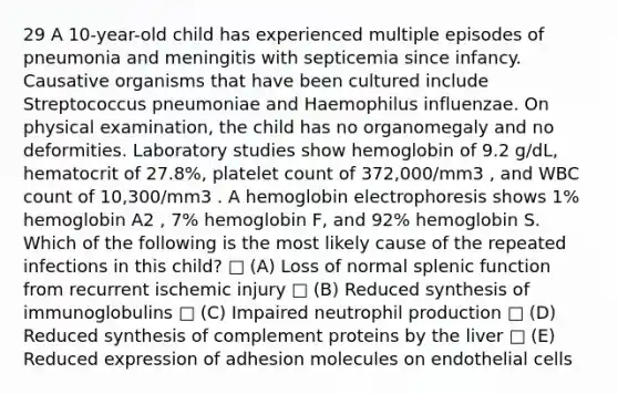 29 A 10-year-old child has experienced multiple episodes of pneumonia and meningitis with septicemia since infancy. Causative organisms that have been cultured include Streptococcus pneumoniae and Haemophilus influenzae. On physical examination, the child has no organomegaly and no deformities. Laboratory studies show hemoglobin of 9.2 g/dL, hematocrit of 27.8%, platelet count of 372,000/mm3 , and WBC count of 10,300/mm3 . A hemoglobin electrophoresis shows 1% hemoglobin A2 , 7% hemoglobin F, and 92% hemoglobin S. Which of the following is the most likely cause of the repeated infections in this child? □ (A) Loss of normal splenic function from recurrent ischemic injury □ (B) Reduced synthesis of immunoglobulins □ (C) Impaired neutrophil production □ (D) Reduced synthesis of complement proteins by the liver □ (E) Reduced expression of adhesion molecules on endothelial cells