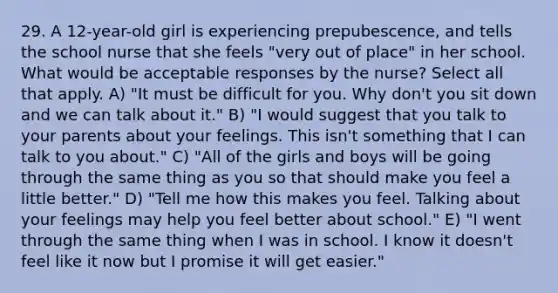 29. A 12-year-old girl is experiencing prepubescence, and tells the school nurse that she feels "very out of place" in her school. What would be acceptable responses by the nurse? Select all that apply. A) "It must be difficult for you. Why don't you sit down and we can talk about it." B) "I would suggest that you talk to your parents about your feelings. This isn't something that I can talk to you about." C) "All of the girls and boys will be going through the same thing as you so that should make you feel a little better." D) "Tell me how this makes you feel. Talking about your feelings may help you feel better about school." E) "I went through the same thing when I was in school. I know it doesn't feel like it now but I promise it will get easier."