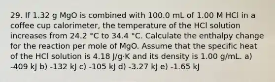 29. If 1.32 g MgO is combined with 100.0 mL of 1.00 M HCl in a coffee cup calorimeter, the temperature of the HCl solution increases from 24.2 °C to 34.4 °C. Calculate the enthalpy change for the reaction per mole of MgO. Assume that the specific heat of the HCl solution is 4.18 J/g·K and its density is 1.00 g/mL. a) -409 kJ b) -132 kJ c) -105 kJ d) -3.27 kJ e) -1.65 kJ