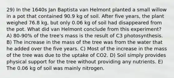 29) In the 1640s Jan Baptista van Helmont planted a small willow in a pot that contained 90.9 kg of soil. After five years, the plant weighed 76.8 kg, but only 0.06 kg of soil had disappeared from the pot. What did van Helmont conclude from this experiment? A) 80-90% of the tree's mass is the result of C3 photosynthesis. B) The increase in the mass of the tree was from the water that he added over the five years. C) Most of the increase in the mass of the tree was due to the uptake of CO2. D) Soil simply provides physical support for the tree without providing any nutrients. E) The 0.06 kg of soil was mainly nitrogen.