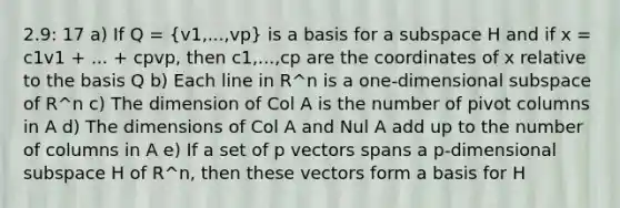 2.9: 17 a) If Q = (v1,...,vp) is a basis for a subspace H and if x = c1v1 + ... + cpvp, then c1,...,cp are the coordinates of x relative to the basis Q b) Each line in R^n is a one-dimensional subspace of R^n c) The dimension of Col A is the number of pivot columns in A d) The dimensions of Col A and Nul A add up to the number of columns in A e) If a set of p vectors spans a p-dimensional subspace H of R^n, then these vectors form a basis for H