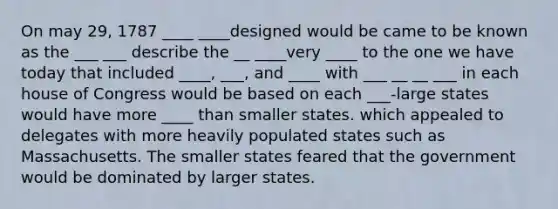 On may 29, 1787 ____ ____designed would be came to be known as the ___ ___ describe the __ ____very ____ to the one we have today that included ____, ___, and ____ with ___ __ __ ___ in each house of Congress would be based on each ___-large states would have more ____ than smaller states. which appealed to delegates with more heavily populated states such as Massachusetts. The smaller states feared that the government would be dominated by larger states.