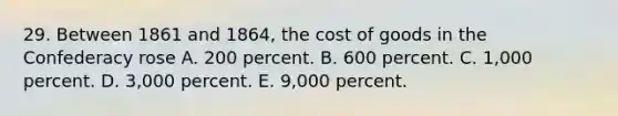 29. Between 1861 and 1864, the cost of goods in the Confederacy rose A. 200 percent. B. 600 percent. C. 1,000 percent. D. 3,000 percent. E. 9,000 percent.