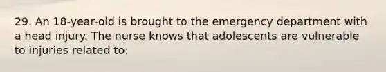 29. An 18-year-old is brought to the emergency department with a head injury. The nurse knows that adolescents are vulnerable to injuries related to: