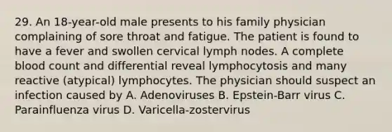 29. An 18-year-old male presents to his family physician complaining of sore throat and fatigue. The patient is found to have a fever and swollen cervical lymph nodes. A complete blood count and differential reveal lymphocytosis and many reactive (atypical) lymphocytes. The physician should suspect an infection caused by A. Adenoviruses B. Epstein-Barr virus C. Parainfluenza virus D. Varicella-zostervirus