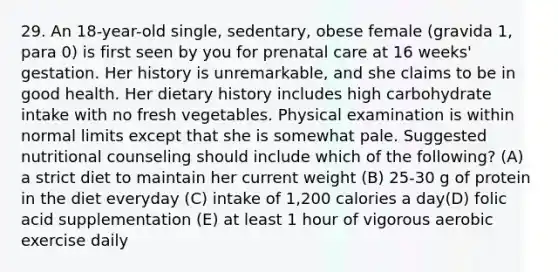 29. An 18-year-old single, sedentary, obese female (gravida 1, para 0) is first seen by you for prenatal care at 16 weeks' gestation. Her history is unremarkable, and she claims to be in good health. Her dietary history includes high carbohydrate intake with no fresh vegetables. Physical examination is within normal limits except that she is somewhat pale. Suggested nutritional counseling should include which of the following? (A) a strict diet to maintain her current weight (B) 25-30 g of protein in the diet everyday (C) intake of 1,200 calories a day(D) folic acid supplementation (E) at least 1 hour of vigorous aerobic exercise daily