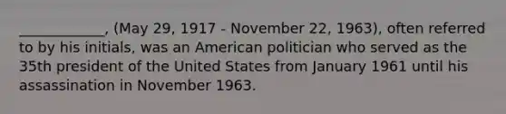 ____________, (May 29, 1917 - November 22, 1963), often referred to by his initials, was an American politician who served as the 35th president of the United States from January 1961 until his assassination in November 1963.