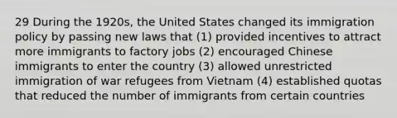 29 During the 1920s, the United States changed its immigration policy by passing new laws that (1) provided incentives to attract more immigrants to factory jobs (2) encouraged Chinese immigrants to enter the country (3) allowed unrestricted immigration of war refugees from Vietnam (4) established quotas that reduced the number of immigrants from certain countries