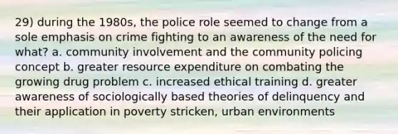 29) during the 1980s, the police role seemed to change from a sole emphasis on crime fighting to an awareness of the need for what? a. community involvement and the community policing concept b. greater resource expenditure on combating the growing drug problem c. increased ethical training d. greater awareness of sociologically based theories of delinquency and their application in poverty stricken, urban environments