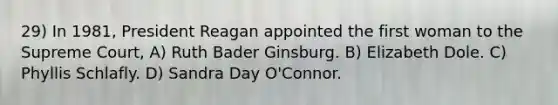 29) In 1981, President Reagan appointed the first woman to the Supreme Court, A) Ruth Bader Ginsburg. B) Elizabeth Dole. C) Phyllis Schlafly. D) Sandra Day O'Connor.