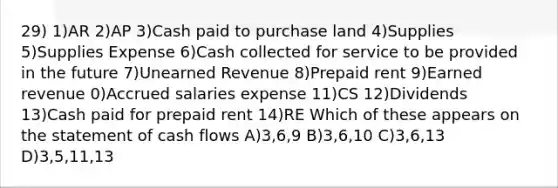 29) 1)AR 2)AP 3)Cash paid to purchase land 4)Supplies 5)Supplies Expense 6)Cash collected for service to be provided in the future 7)Unearned Revenue 8)Prepaid rent 9)Earned revenue 0)Accrued salaries expense 11)CS 12)Dividends 13)Cash paid for prepaid rent 14)RE Which of these appears on the statement of cash flows A)3,6,9 B)3,6,10 C)3,6,13 D)3,5,11,13