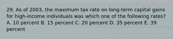 29. As of 2003, the maximum tax rate on long-term capital gains for high-income individuals was which one of the following rates? A. 10 percent B. 15 percent C. 20 percent D. 35 percent E. 39 percent