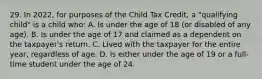 29. In 2022, for purposes of the Child Tax Credit, a "qualifying child" is a child who: A. Is under the age of 18 (or disabled of any age). B. Is under the age of 17 and claimed as a dependent on the taxpayer's return. C. Lived with the taxpayer for the entire year, regardless of age. D. Is either under the age of 19 or a full-time student under the age of 24.