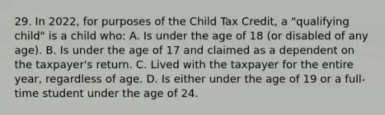 29. In 2022, for purposes of the Child Tax Credit, a "qualifying child" is a child who: A. Is under the age of 18 (or disabled of any age). B. Is under the age of 17 and claimed as a dependent on the taxpayer's return. C. Lived with the taxpayer for the entire year, regardless of age. D. Is either under the age of 19 or a full-time student under the age of 24.