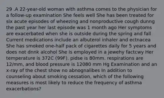 29 .A 22-year-old woman with asthma comes to the physician for a follow-up examination She feels well She has been treated for six acute episodes of wheezing and nonproductive cough dunng the past year her last episode was 1 month ago Her symptoms are exacerbated when she is outside during the spring and fall Current medications include an albuterol inhaler and ectnacea She has smoked one-half pack of cigarettes daily for 5 years and does not dnnk alcohol She is employed in a jewehy factcwy Her temperature is 372C (99F). pidse is 80mm. respirations are 12/mm, and blood pressure is 12080 mm Hg Examination and an x-ray of the chest show no abnognalibes In addition to counseling about smoking cessation, which of the following measures is most likely to reduce the frequency of asthma exacerbations?