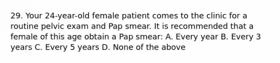 29. Your 24-year-old female patient comes to the clinic for a routine pelvic exam and Pap smear. It is recommended that a female of this age obtain a Pap smear: A. Every year B. Every 3 years C. Every 5 years D. None of the above