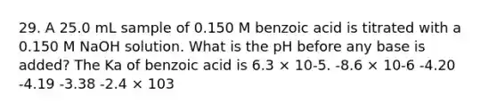 29. A 25.0 mL sample of 0.150 M benzoic acid is titrated with a 0.150 M NaOH solution. What is the pH before any base is added? The Ka of benzoic acid is 6.3 × 10-5. -8.6 × 10-6 -4.20 -4.19 -3.38 -2.4 × 103