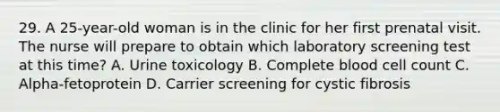 29. A 25-year-old woman is in the clinic for her first prenatal visit. The nurse will prepare to obtain which laboratory screening test at this time? A. Urine toxicology B. Complete blood cell count C. Alpha-fetoprotein D. Carrier screening for cystic fibrosis