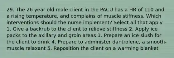 29. The 26 year old male client in the PACU has a HR of 110 and a rising temperature, and complains of muscle stiffness. Which interventions should the nurse implement? Select all that apply 1. Give a backrub to the client to relieve stiffness 2. Apply ice packs to the axillary and groin areas 3. Prepare an ice slush for the client to drink 4. Prepare to administer dantrolene, a smooth-muscle relaxant 5. Reposition the client on a warming blanket