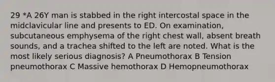 29 *A 26Y man is stabbed in the right intercostal space in the midclavicular line and presents to ED. On examination, subcutaneous emphysema of the right chest wall, absent breath sounds, and a trachea shifted to the left are noted. What is the most likely serious diagnosis? A Pneumothorax B Tension pneumothorax C Massive hemothorax D Hemopneumothorax