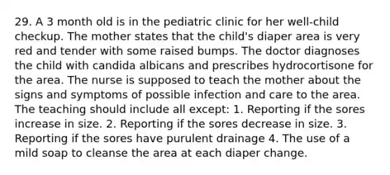 29. A 3 month old is in the pediatric clinic for her well-child checkup. The mother states that the child's diaper area is very red and tender with some raised bumps. The doctor diagnoses the child with candida albicans and prescribes hydrocortisone for the area. The nurse is supposed to teach the mother about the signs and symptoms of possible infection and care to the area. The teaching should include all except: 1. Reporting if the sores increase in size. 2. Reporting if the sores decrease in size. 3. Reporting if the sores have purulent drainage 4. The use of a mild soap to cleanse the area at each diaper change.