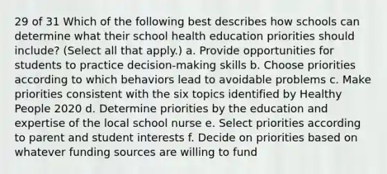 29 of 31 Which of the following best describes how schools can determine what their school health education priorities should include? (Select all that apply.) a. Provide opportunities for students to practice decision-making skills b. Choose priorities according to which behaviors lead to avoidable problems c. Make priorities consistent with the six topics identified by Healthy People 2020 d. Determine priorities by the education and expertise of the local school nurse e. Select priorities according to parent and student interests f. Decide on priorities based on whatever funding sources are willing to fund