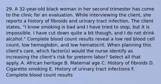 29. A 32-year-old black woman in her second trimester has come to the clinic for an evaluation. While interviewing the client, she reports a history of fibroids and urinary tract infection. The client states, "I know smoking is bad and I have tried to stop, but it is impossible. I have cut down quite a bit though, and I do not drink alcohol." Complete blood count results reveal a low red blood cell count, low hemoglobin, and low hematocrit. When planning this client's care, which factor(s) would the nurse identify as increasing the client's risk for preterm labor? Select all that apply. A. African heritage B. Maternal age C. History of fibroids D. Cigarette smoking E. History of urinary tract infections F. Complete blood count results